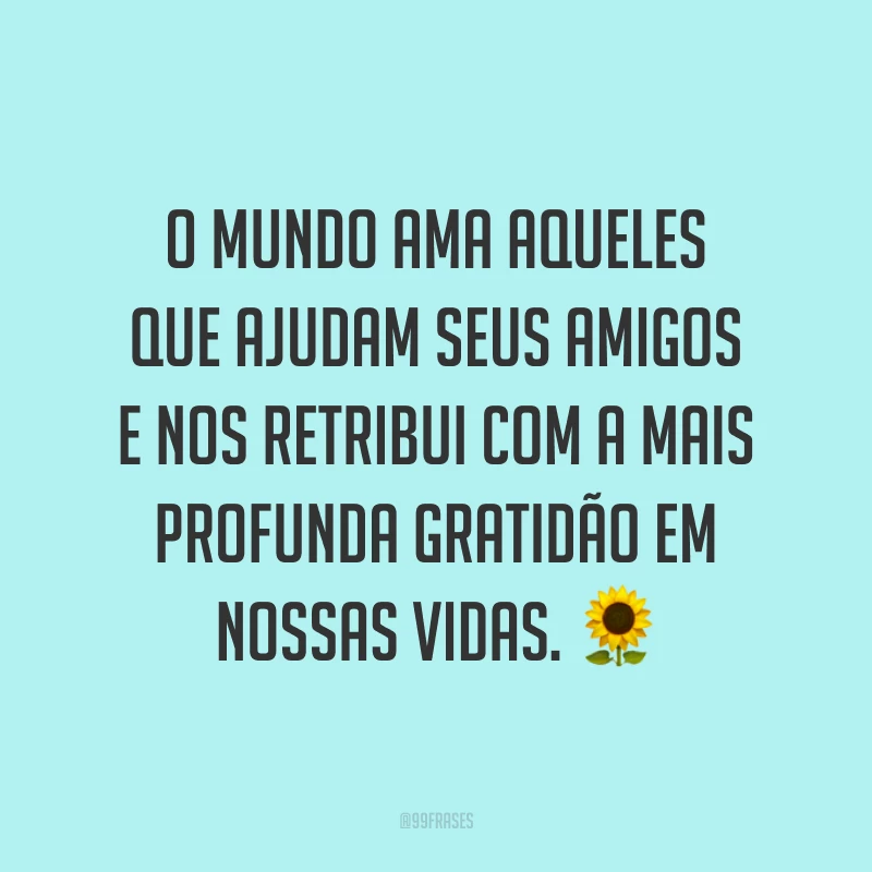O mundo ama aqueles que ajudam seus amigos e nos retribui com a mais profunda gratidão em nossas vidas. 🌻
