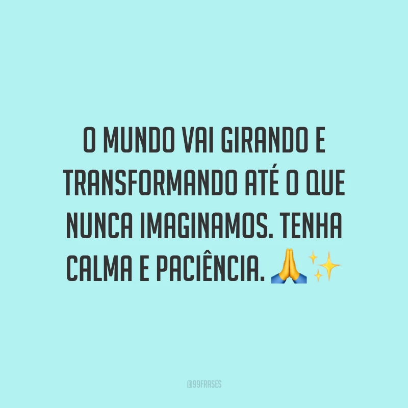 O mundo vai girando e transformando até o que nunca imaginamos. Tenha calma e paciência.