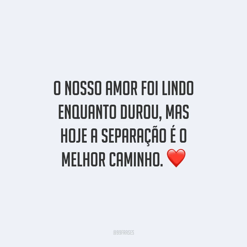 O nosso amor foi lindo enquanto durou, mas hoje a separação é o melhor caminho. 