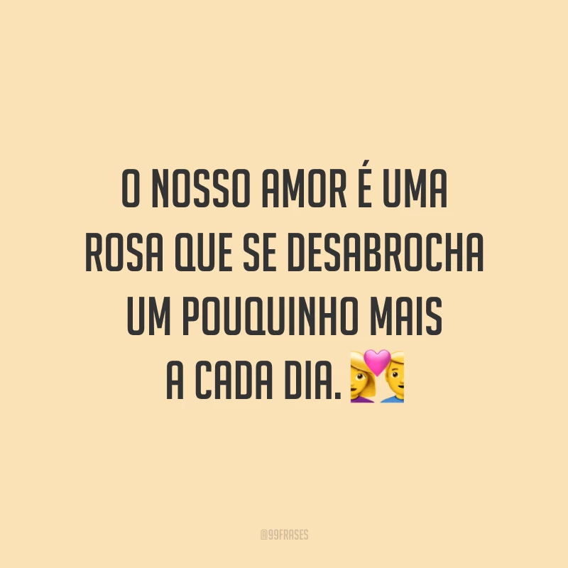 O nosso amor é uma rosa que se desabrocha um pouquinho mais a cada dia. 💑