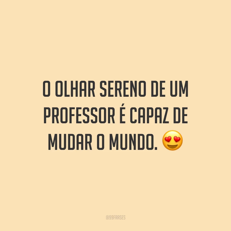 O olhar sereno de um professor é capaz de mudar o mundo.