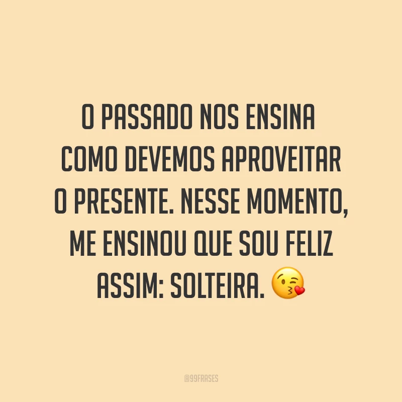 O passado nos ensina como devemos aproveitar o presente. Nesse momento, me ensinou que sou feliz assim: solteira. ?