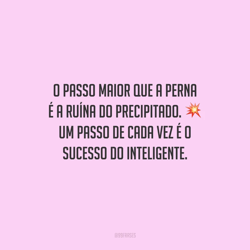 O passo maior que a perna é a ruína do precipitado. Um passo de cada vez é o sucesso do inteligente.