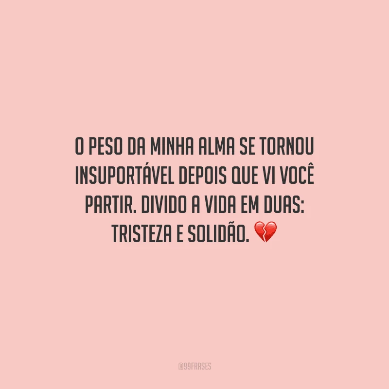 O peso da minha alma se tornou insuportável depois que vi você partir. Divido a vida em duas: tristeza e solidão. 