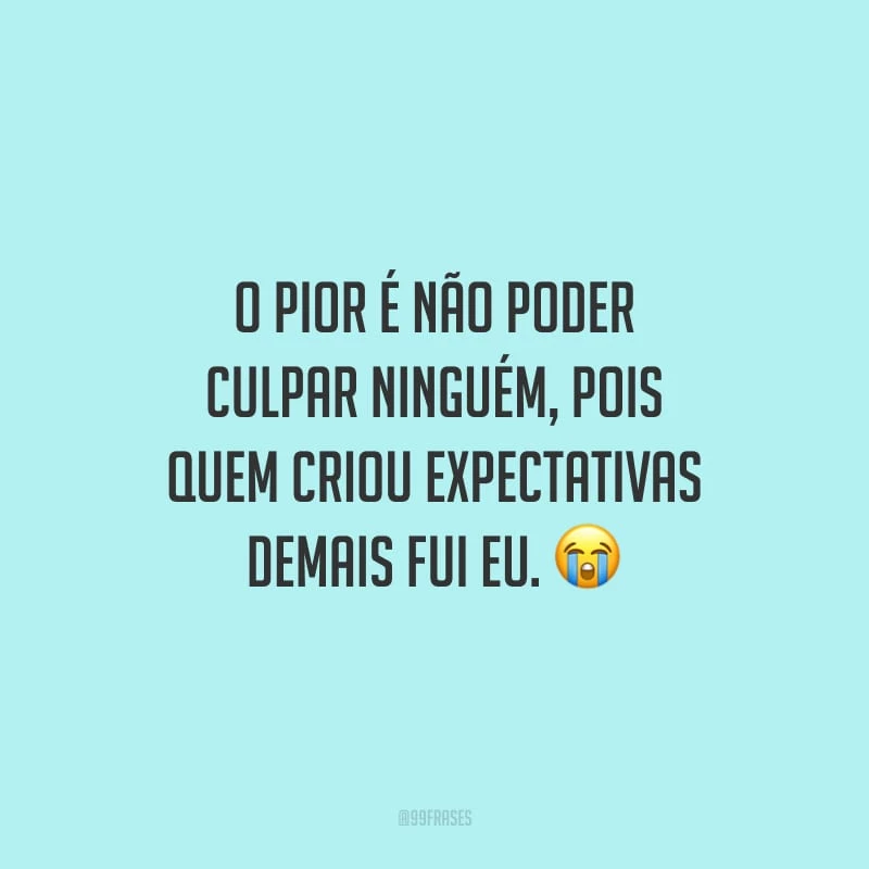 O pior é não poder culpar ninguém, pois quem criou expectativas demais fui eu.