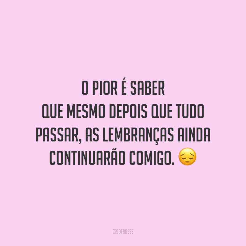 O pior é saber que mesmo depois que tudo passar, as lembranças ainda continuarão comigo.