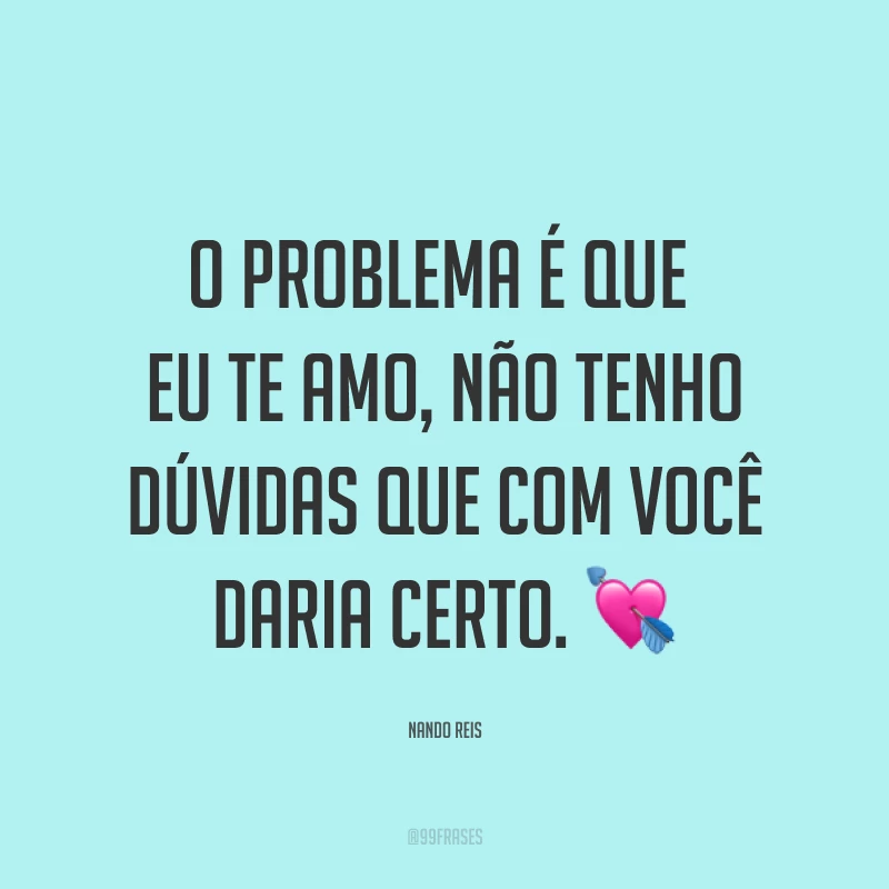 O problema é que eu te amo, não tenho dúvidas que com você daria certo. ?