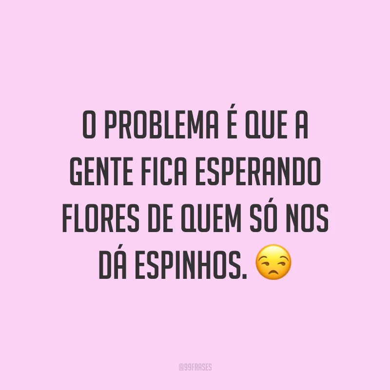 O problema é que a gente fica esperando flores de quem só nos dá espinhos. ?