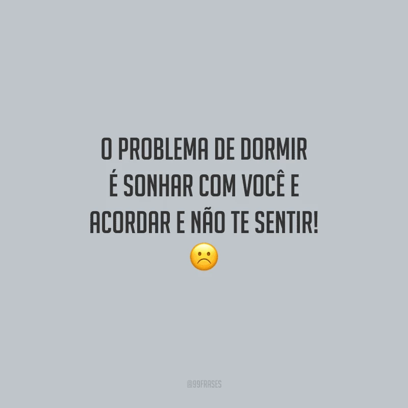 O problema de dormir é sonhar com você e acordar e não te sentir!