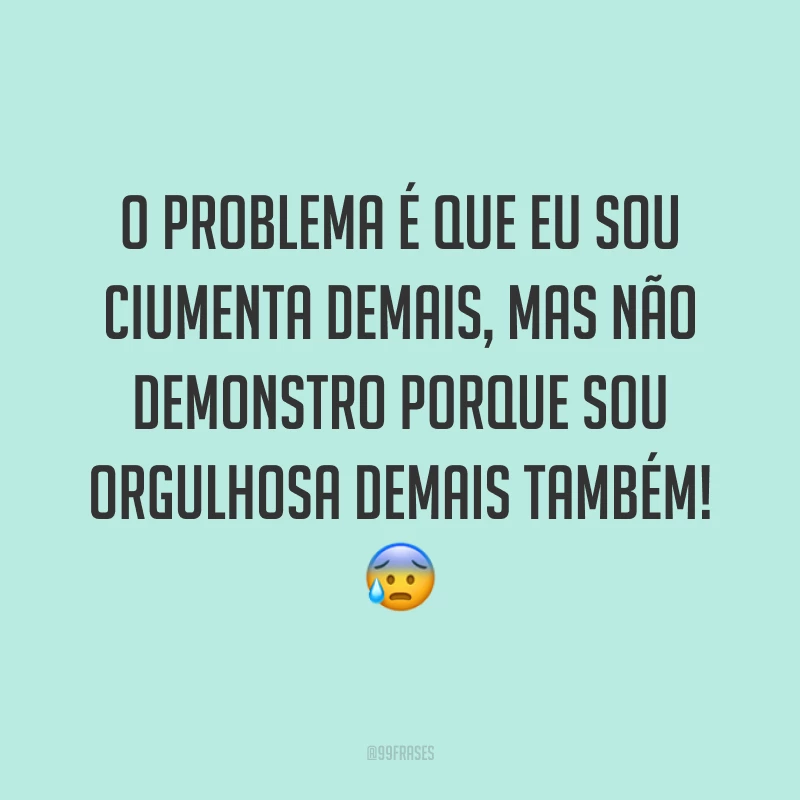 O problema é que eu sou ciumenta demais, mas não demonstro porque sou orgulhosa demais também! ?