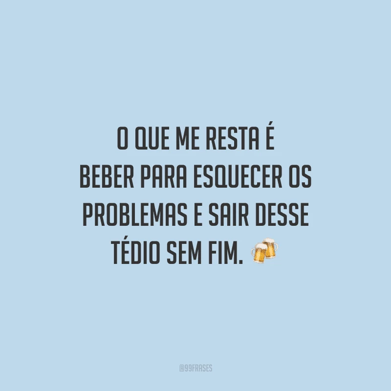 O que me resta é beber para esquecer os problemas e sair desse tédio sem fim.