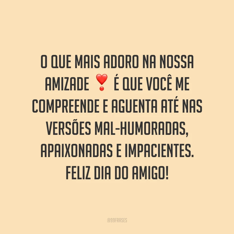 O que mais adoro na nossa amizade é que você me compreende e aguenta até nas versões mal-humoradas, apaixonadas e impacientes. Feliz Dia do Amigo!