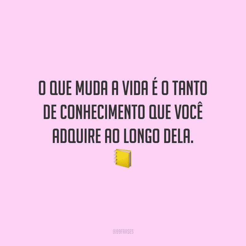 O que muda a vida é o tanto de conhecimento que você adquire ao longo dela.