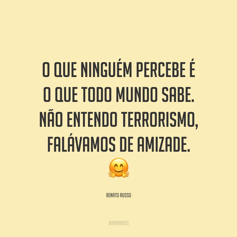 O que ninguém percebe é o que todo mundo sabe. Não entendo terrorismo, falávamos de amizade. ?