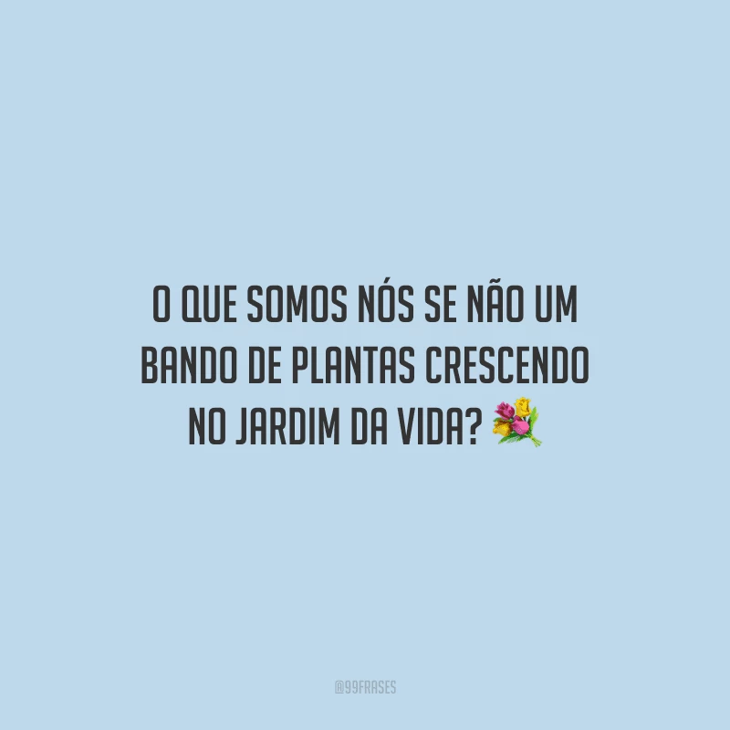 O que somos nós se não um bando de plantas crescendo no jardim da vida?