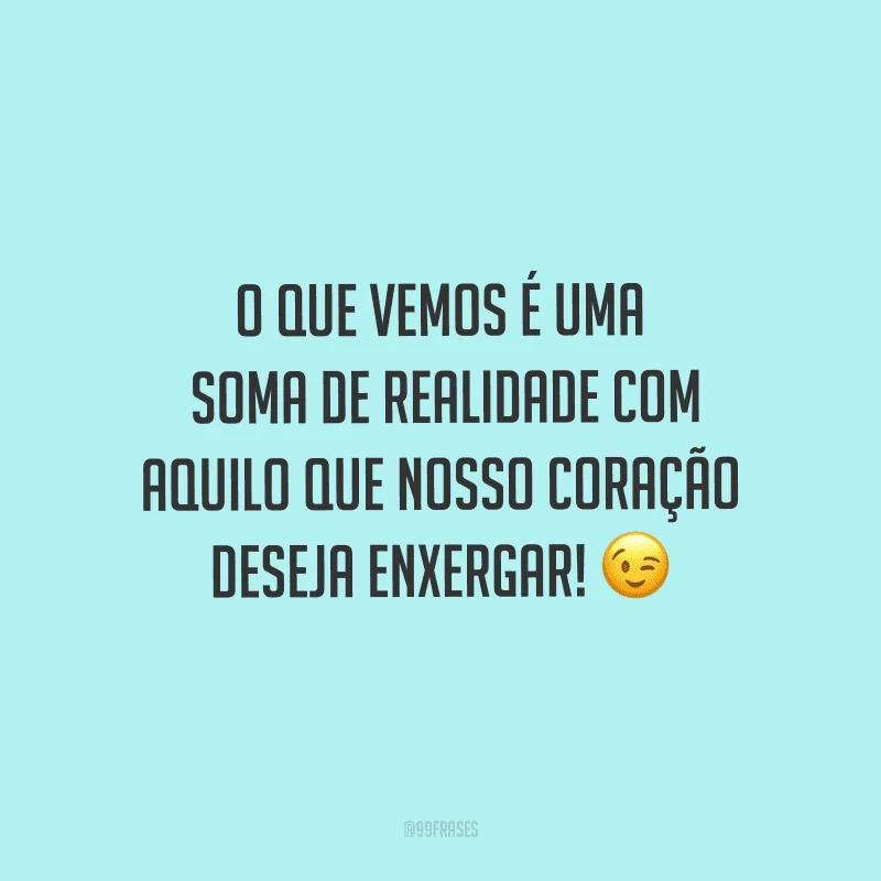 O que vemos é uma soma de realidade com aquilo que nosso coração deseja enxergar!