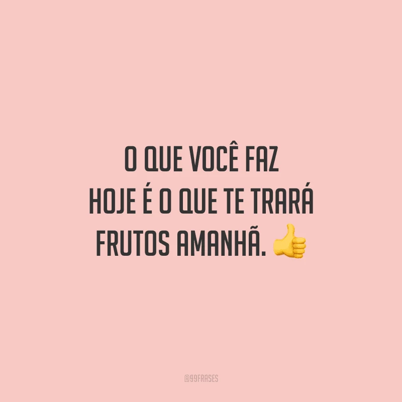 O que você faz hoje é o que te trará frutos amanhã.