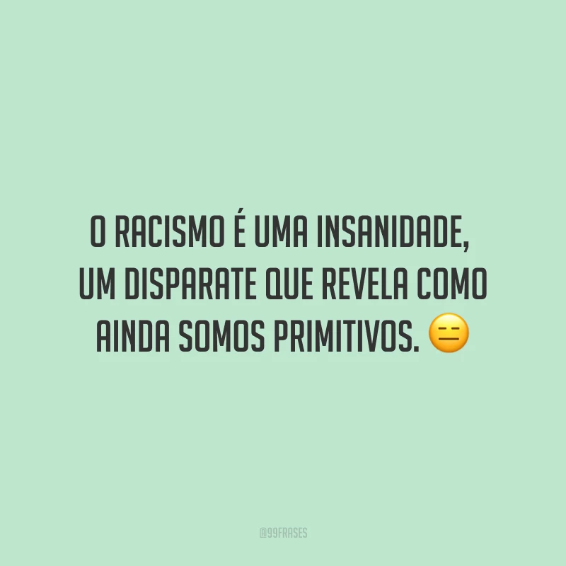 O racismo é uma insanidade, um disparate que revela como ainda somos primitivos.