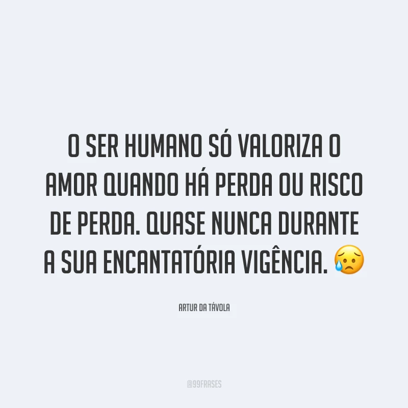O ser humano só valoriza o amor quando há perda ou risco de perda. Quase nunca durante a sua encantatória vigência. 😥