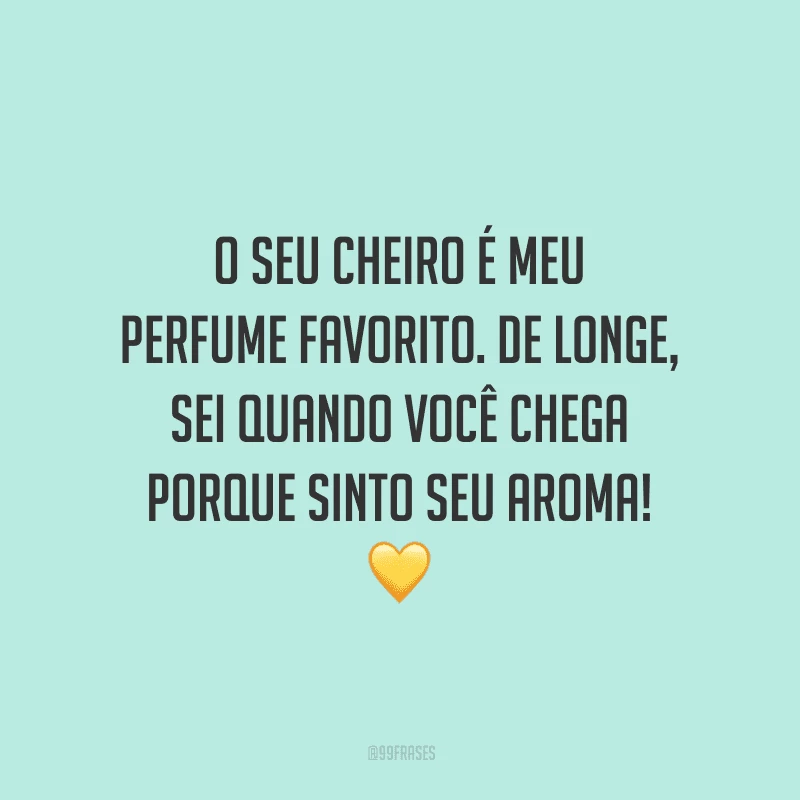 O seu cheiro é meu perfume favorito. De longe, sei quando você chega porque sinto seu aroma!