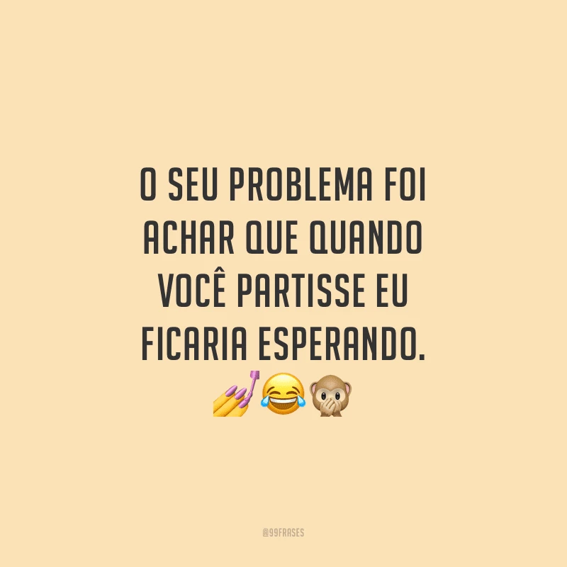 O seu problema foi achar que quando você partisse eu ficaria esperando.