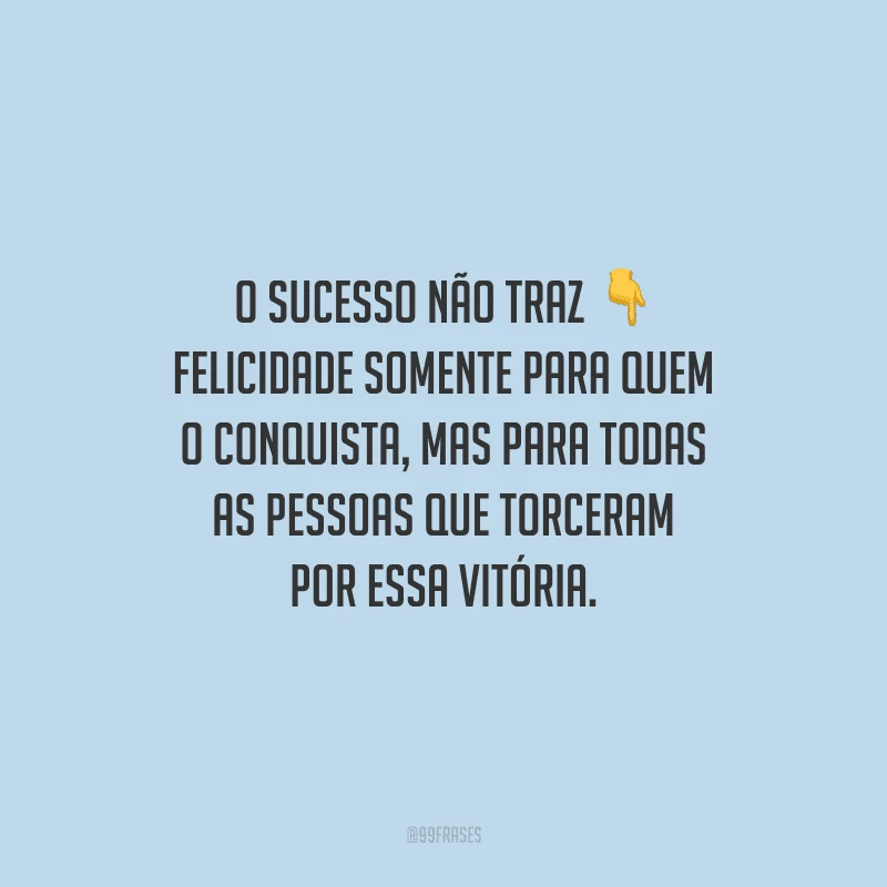 O sucesso não traz felicidade somente para quem o conquista, mas para todas as pessoas que torceram por essa vitória.