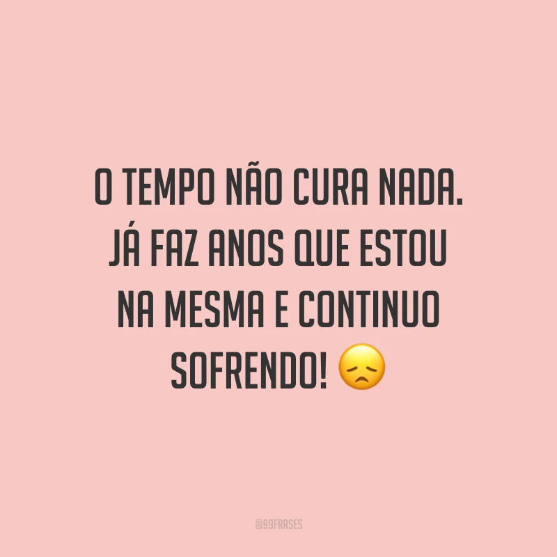 O tempo não cura nada. Já faz anos que estou na mesma e continuo sofrendo! 😞