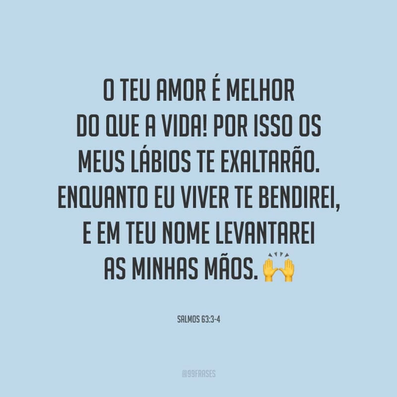 O teu amor é melhor do que a vida! Por isso os meus lábios te exaltarão. Enquanto eu viver te bendirei, e em teu nome levantarei as minhas mãos.