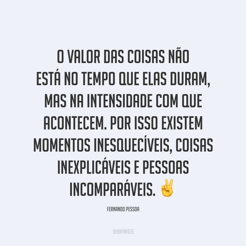 O valor das coisas não está no tempo que elas duram, mas na intensidade com que acontecem. Por isso existem momentos inesquecíveis, coisas inexplicáveis e pessoas incomparáveis. ✌