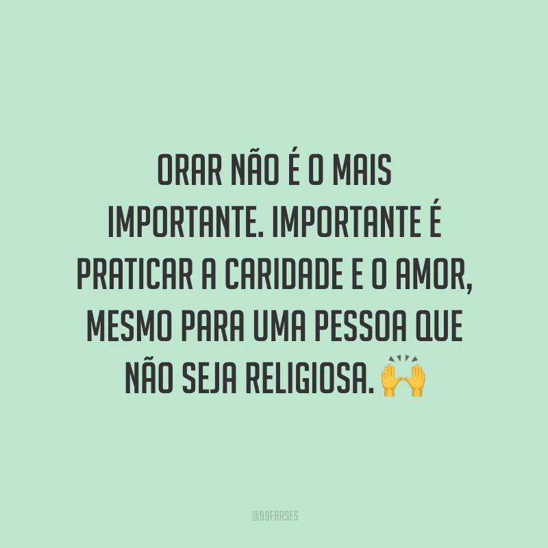 Orar não é o mais importante. Importante é praticar a caridade e o amor, mesmo para uma pessoa que não seja religiosa.