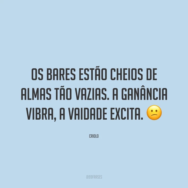 Os bares estão cheios de almas tão vazias. A ganância vibra, a vaidade excita. 😕