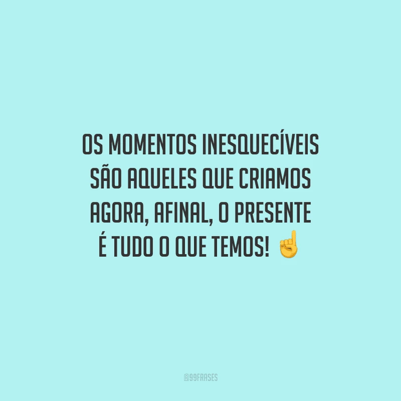 Os momentos inesquecíveis são aqueles que criamos agora, afinal, o presente é tudo o que temos! 