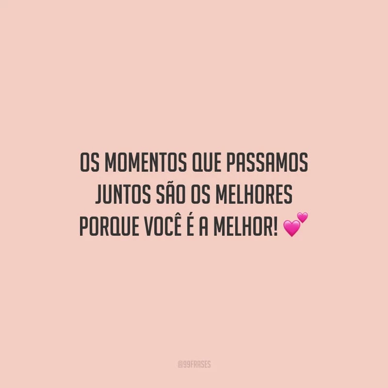 Os momentos que passamos juntos são os melhores porque você é a melhor!