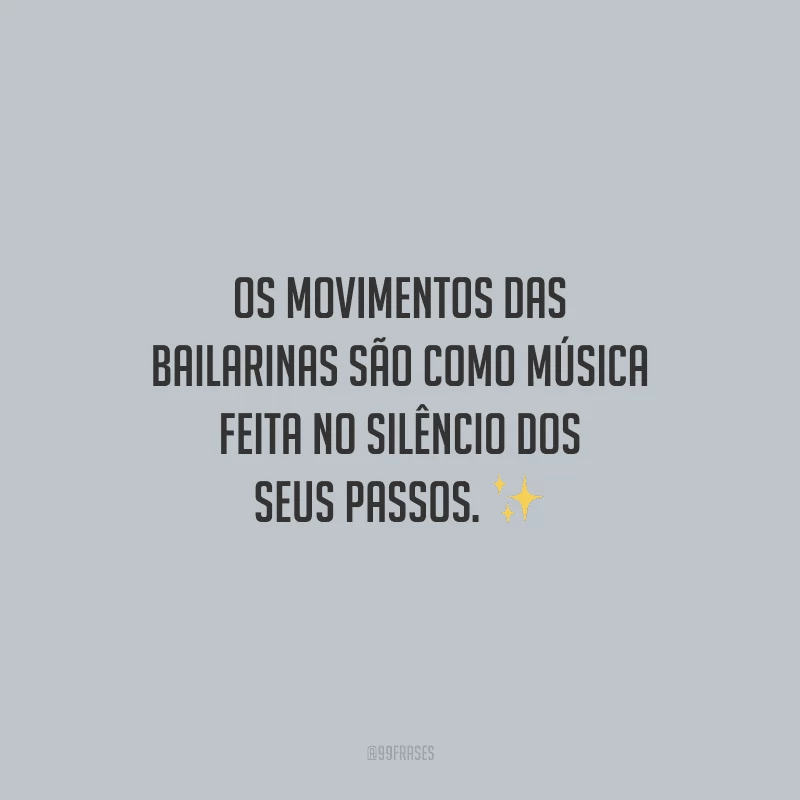 Os movimentos das bailarinas são como música feita no silêncio dos seus passos.
