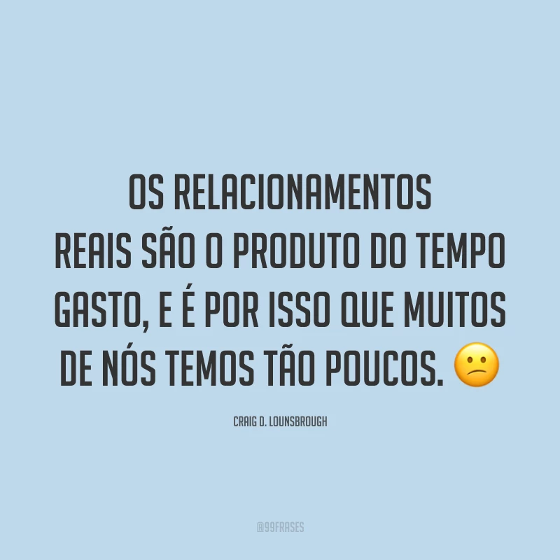 Os relacionamentos reais são o produto do tempo gasto, e é por isso que muitos de nós temos tão poucos. 😕