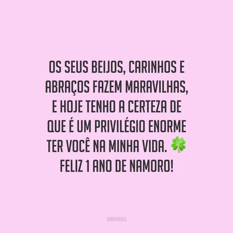 Os seus beijos, carinhos e abraços fazem maravilhas, e hoje tenho a certeza de que é um privilégio enorme ter você na minha vida. Feliz 1 ano de namoro!