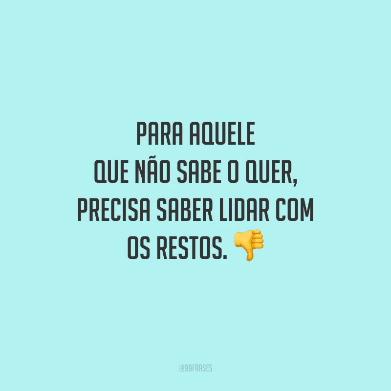 Para aquele que não sabe o quer, precisa saber lidar com os restos. 