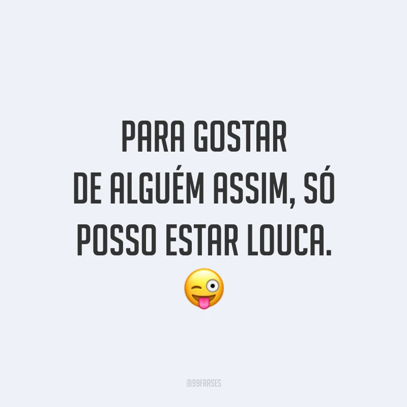 Para gostar de alguém assim, só posso estar louca. 😜