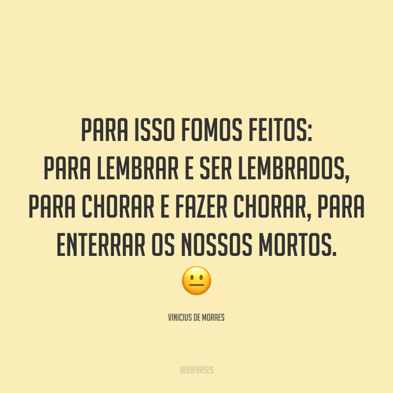 Para isso fomos feitos: para lembrar e ser lembrados, para chorar e fazer chorar, para enterrar os nossos mortos. 😐