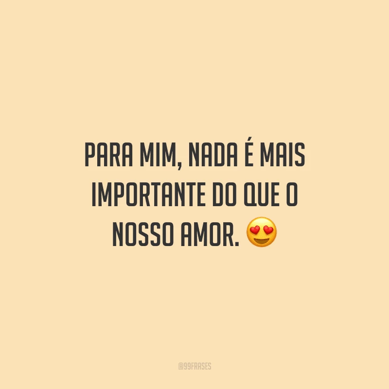 Para mim, nada é mais importante do que o nosso amor. 