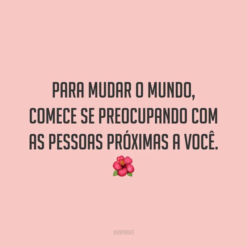 Para mudar o mundo, comece se preocupando com as pessoas próximas a você. 🌺