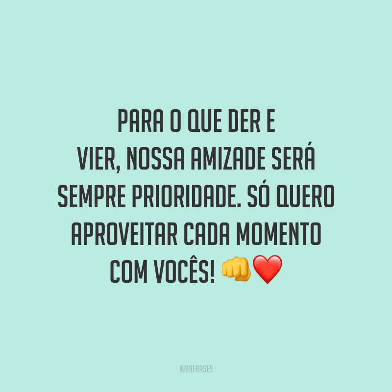 Para o que der e vier, nossa amizade será sempre prioridade. Só quero aproveitar cada momento com vocês!