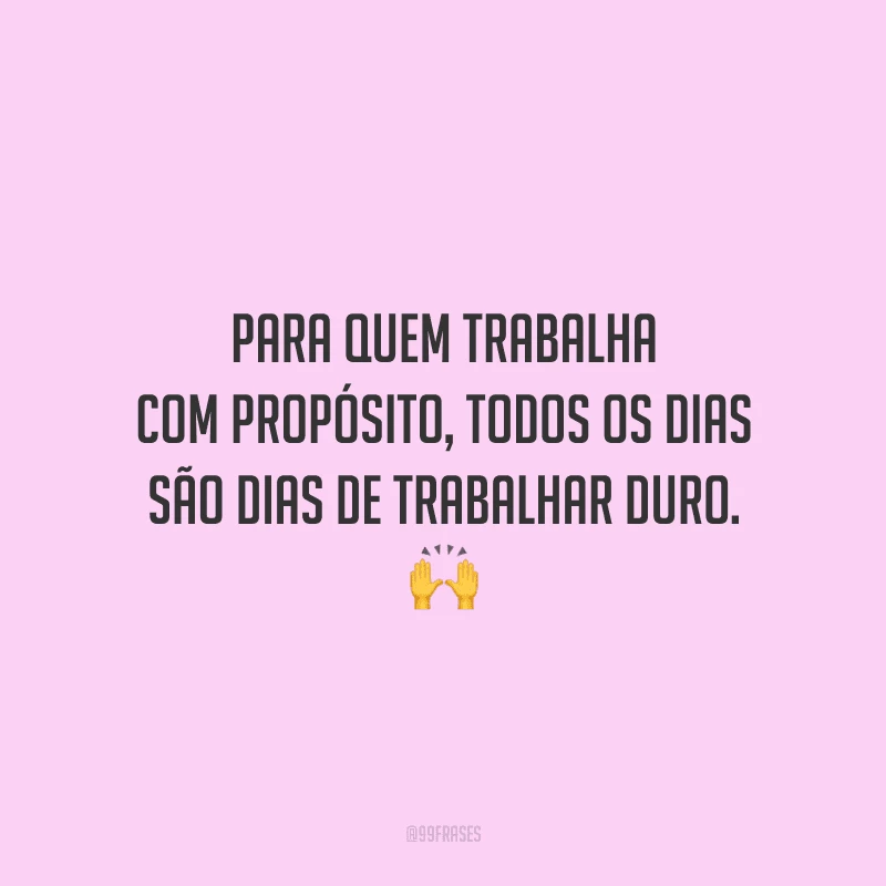 Para quem trabalha com propósito, todos os dias são dias de trabalhar duro.