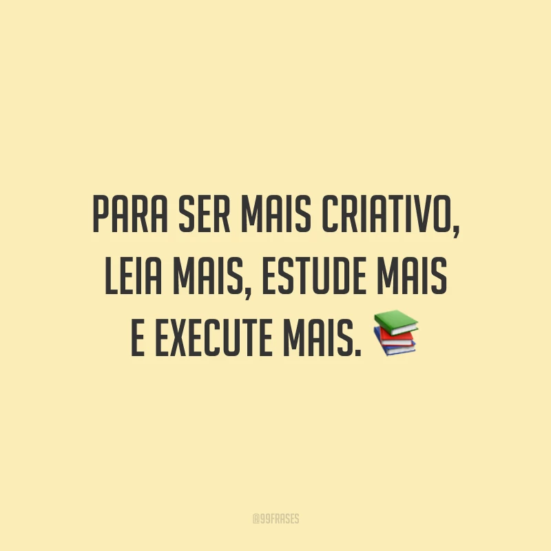 Para ser mais criativo, leia mais, estude mais e execute mais.