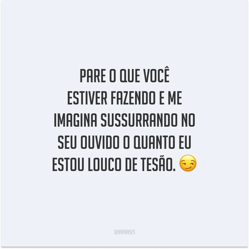 Pare o que você estiver fazendo e me imagina sussurrando no seu ouvido o quanto eu estou louco de tesão. 