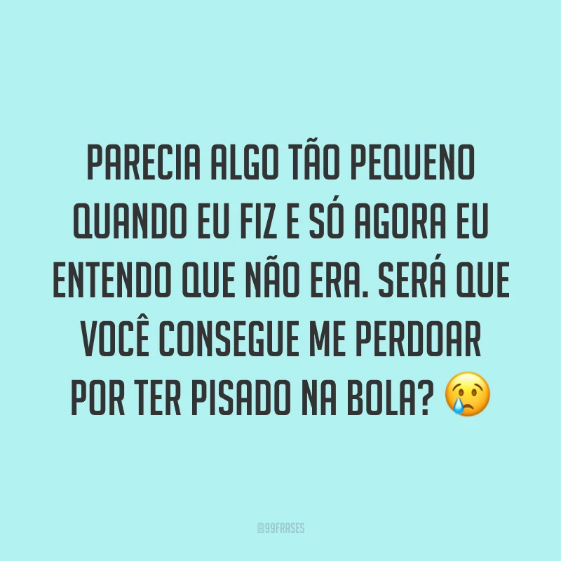 Parecia algo tão pequeno quando eu fiz e só agora eu entendo que não era. Será que você consegue me perdoar por ter pisado na bola? ?