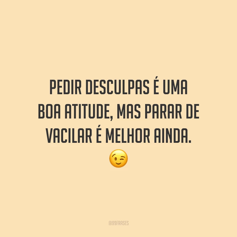 Pedir desculpas é uma boa atitude, mas parar de vacilar é melhor ainda.