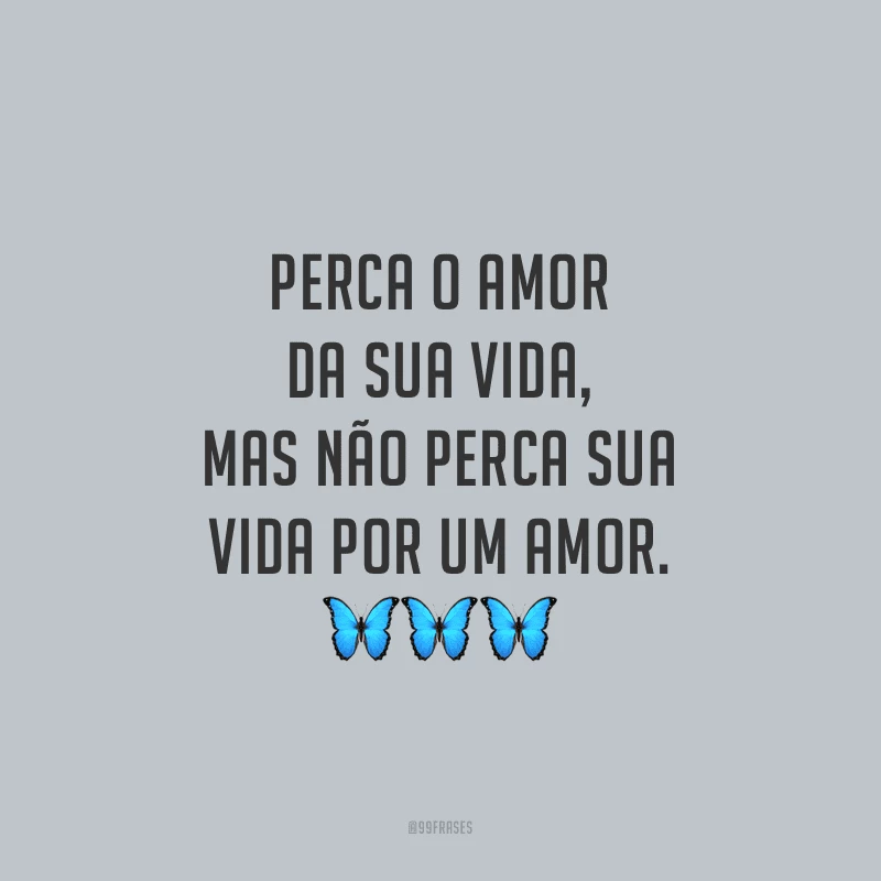 Perca o amor da sua vida, mas não perca sua vida por um amor.