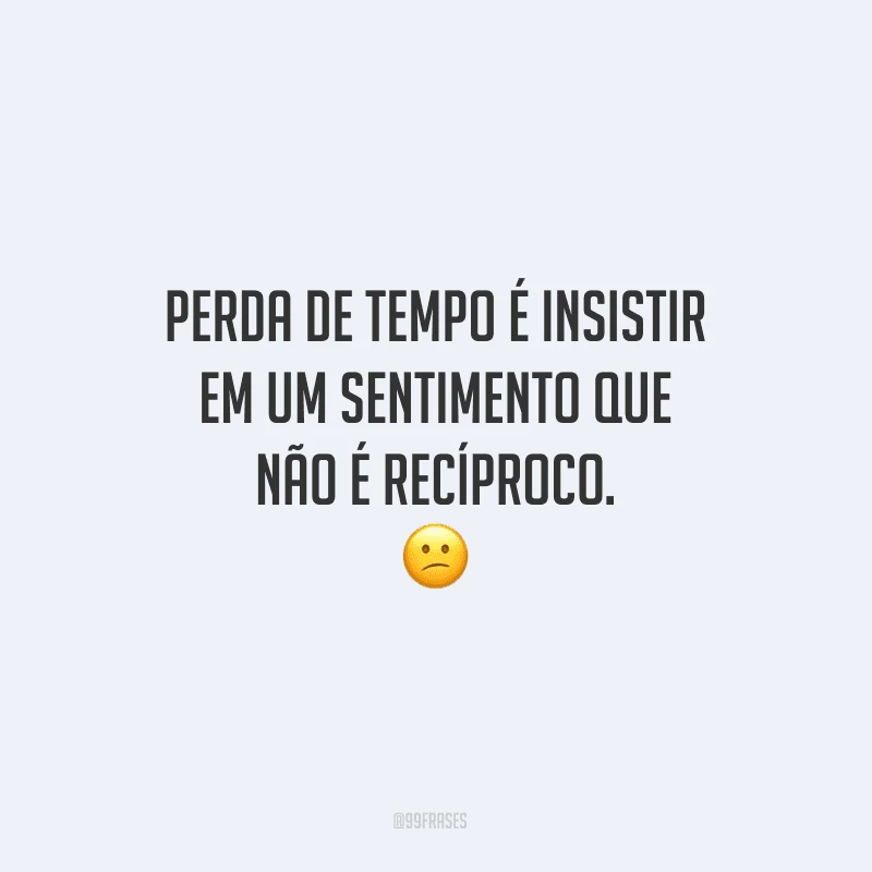 Perda de tempo é insistir em um sentimento que não é recíproco.