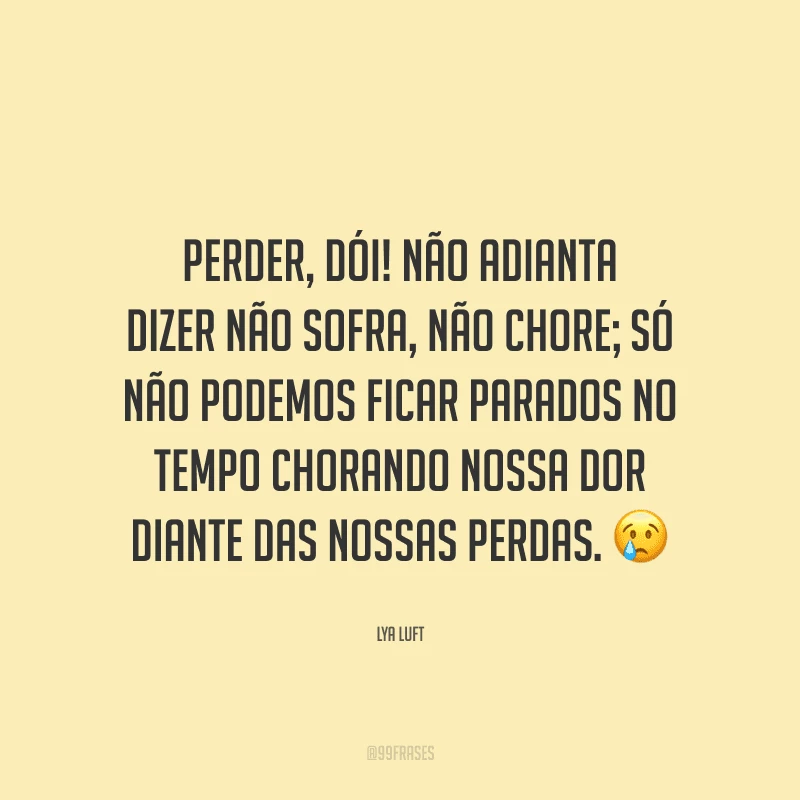 Perder, dói! Não adianta dizer não sofra, não chore; só não podemos ficar parados no tempo chorando nossa dor diante das nossas perdas.
